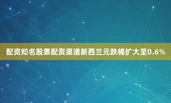 配资知名股票配资渠道新西兰元跌幅扩大至0.6%