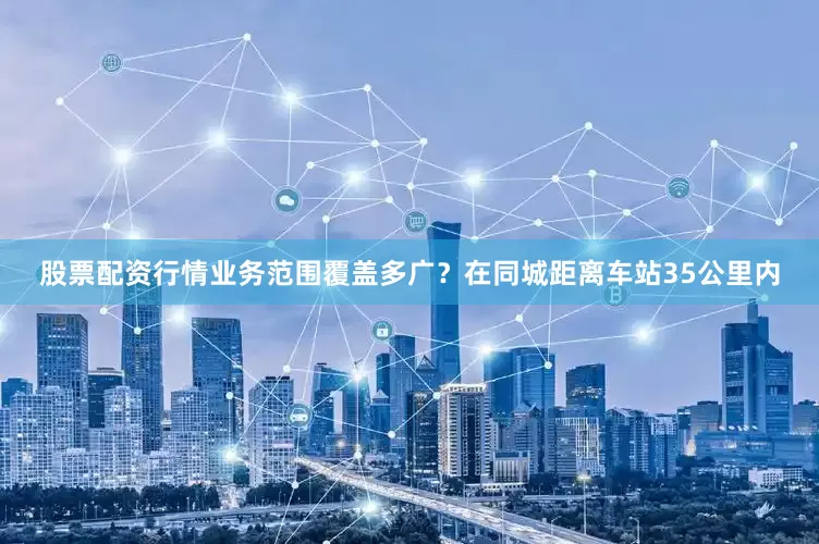 股票配资行情业务范围覆盖多广？在同城距离车站35公里内