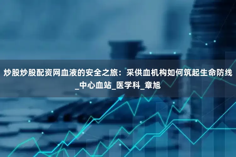 炒股炒股配资网血液的安全之旅：采供血机构如何筑起生命防线_中心血站_医学科_章旭