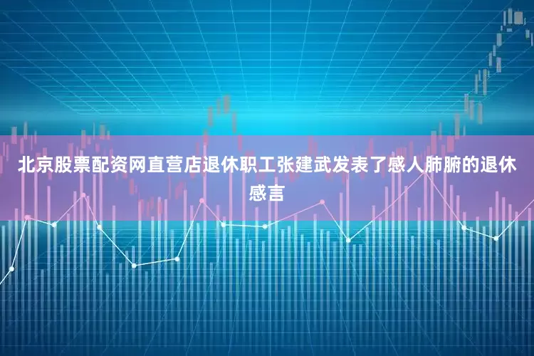 北京股票配资网直营店退休职工张建武发表了感人肺腑的退休感言
