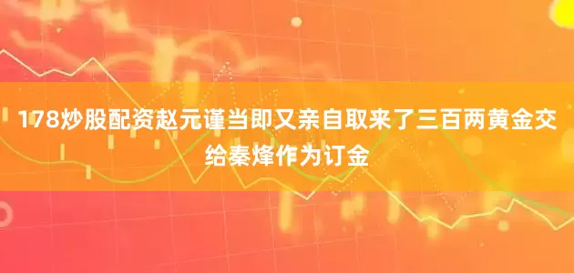 178炒股配资赵元谨当即又亲自取来了三百两黄金交给秦烽作为订金