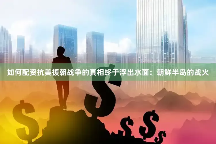 如何配资抗美援朝战争的真相终于浮出水面：朝鲜半岛的战火