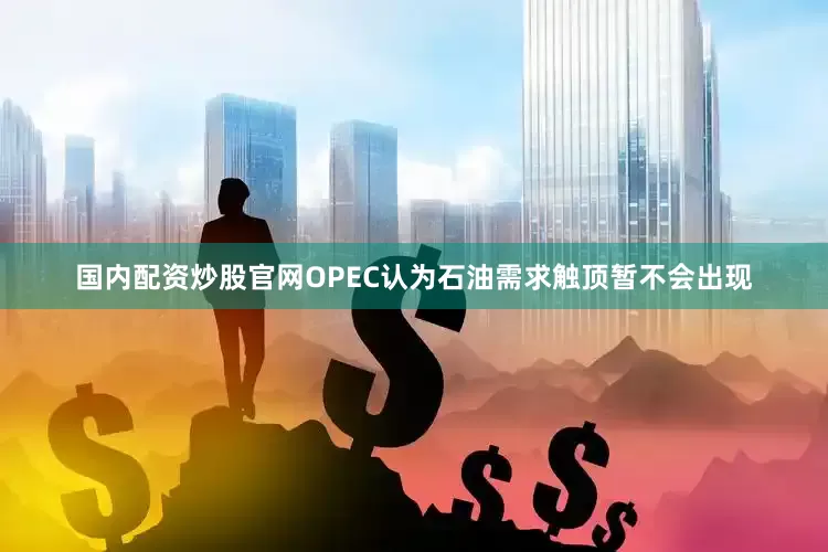国内配资炒股官网OPEC认为石油需求触顶暂不会出现