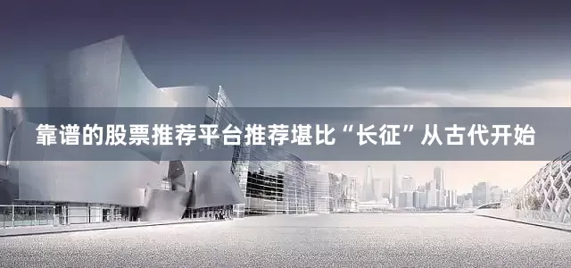 靠谱的股票推荐平台推荐堪比“长征”从古代开始