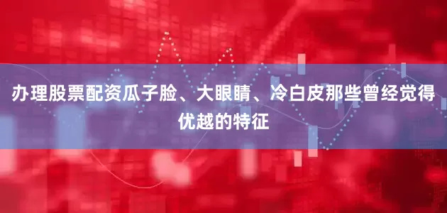 办理股票配资瓜子脸、大眼睛、冷白皮那些曾经觉得优越的特征