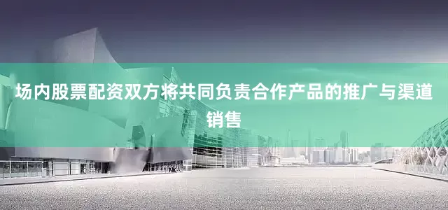 场内股票配资双方将共同负责合作产品的推广与渠道销售
